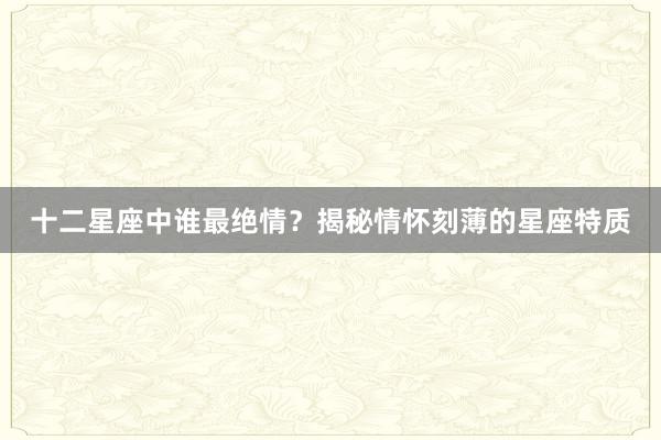 十二星座中谁最绝情？揭秘情怀刻薄的星座特质